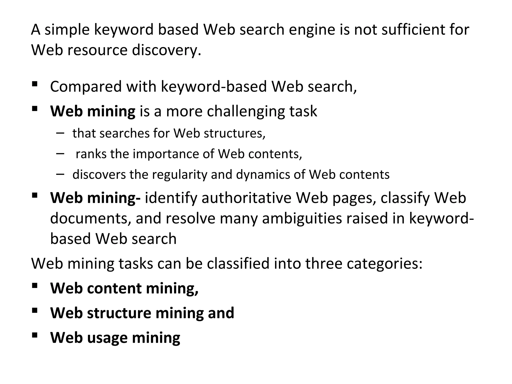 A simple keyword based Web search engine is not sufficient for
Web resource discovery.
 Compared with keyword-based Web search,
 Web mining is a more challenging task
– that searches for Web structures,
– ranks the importance of Web contents,
– discovers the regularity and dynamics of Web contents
 Web mining- identify authoritative Web pages, classify Web
documents, and resolve many ambiguities raised in keyword-
based Web search
Web mining tasks can be classified into three categories:
 Web content mining,
 Web structure mining and
 Web usage mining
 