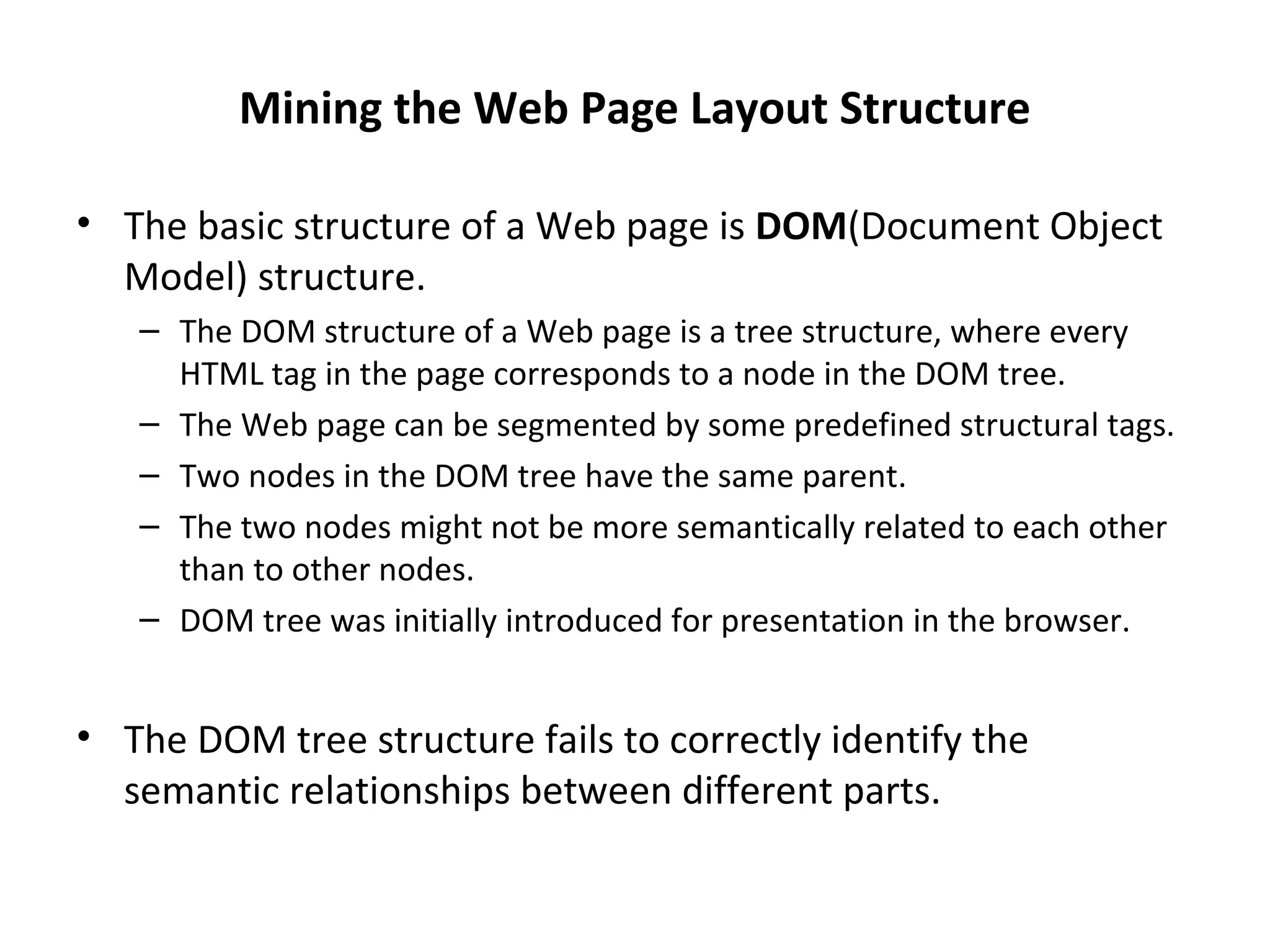 Mining the Web Page Layout Structure
• The basic structure of a Web page is DOM(Document Object
Model) structure.
– The DOM structure of a Web page is a tree structure, where every
HTML tag in the page corresponds to a node in the DOM tree.
– The Web page can be segmented by some predefined structural tags.
– Two nodes in the DOM tree have the same parent.
– The two nodes might not be more semantically related to each other
than to other nodes.
– DOM tree was initially introduced for presentation in the browser.
• The DOM tree structure fails to correctly identify the
semantic relationships between different parts.
 