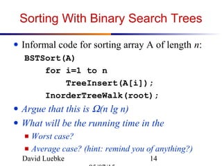 David Luebke 14
Sorting With Binary Search Trees
● Informal code for sorting array A of length n:
BSTSort(A)
for i=1 to n
TreeInsert(A[i]);
InorderTreeWalk(root);
● Argue that this is Ω(n lg n)
● What will be the running time in the
■ Worst case?
■ Average case? (hint: remind you of anything?)
 