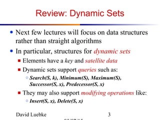 David Luebke 3
Review: Dynamic Sets
● Next few lectures will focus on data structures
rather than straight algorithms
● In particular, structures for dynamic sets
■ Elements have a key and satellite data
■ Dynamic sets support queries such as:
○ Search(S, k), Minimum(S), Maximum(S),
Successor(S, x), Predecessor(S, x)
■ They may also support modifying operations like:
○ Insert(S, x), Delete(S, x)
 