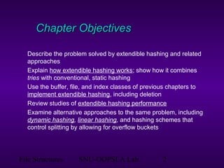 File Structures SNU-OOPSLA Lab. 2
Chapter ObjectivesChapter Objectives
Describe the problem solved by extendible hashing and related
approaches
Explain how extendible hashing works; show how it combines
tries with conventional, static hashing
Use the buffer, file, and index classes of previous chapters to
implement extendible hashing, including deletion
Review studies of extendible hashing performance
Examine alternative approaches to the same problem, including
dynamic hashing, linear hashing, and hashing schemes that
control splitting by allowing for overflow buckets
 