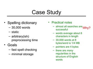 Case Study
• Spelling dictionary
– 30,000 words
– static
– arbitrary(ish)
preprocessing time
• Goals
– fast spell checking
– minimal storage
• Practical notes
– almost all searches are
successful
– words average about 8
characters in length
– 30,000 words at 8
bytes/word is 1/4 MB
– pointers are 4 bytes
– there are many
regularities in the
structure of English
words
Why?
 