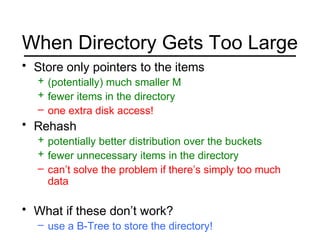When Directory Gets Too Large
• Store only pointers to the items
+ (potentially) much smaller M
+ fewer items in the directory
– one extra disk access!
• Rehash
+ potentially better distribution over the buckets
+ fewer unnecessary items in the directory
– can’t solve the problem if there’s simply too much
data
• What if these don’t work?
– use a B-Tree to store the directory!
 