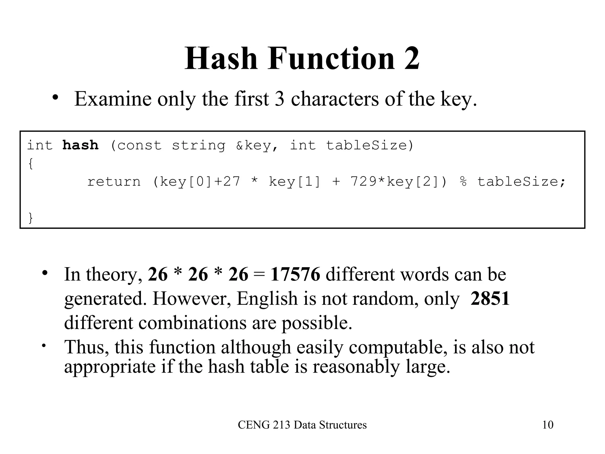 CENG 213 Data Structures 10
Hash Function 2
• Examine only the first 3 characters of the key.
int hash (const string &key, int tableSize)
{
return (key[0]+27 * key[1] + 729*key[2]) % tableSize;
}
• In theory, 26 * 26 * 26 = 17576 different words can be
generated. However, English is not random, only 2851
different combinations are possible.
• Thus, this function although easily computable, is also not
appropriate if the hash table is reasonably large.
 