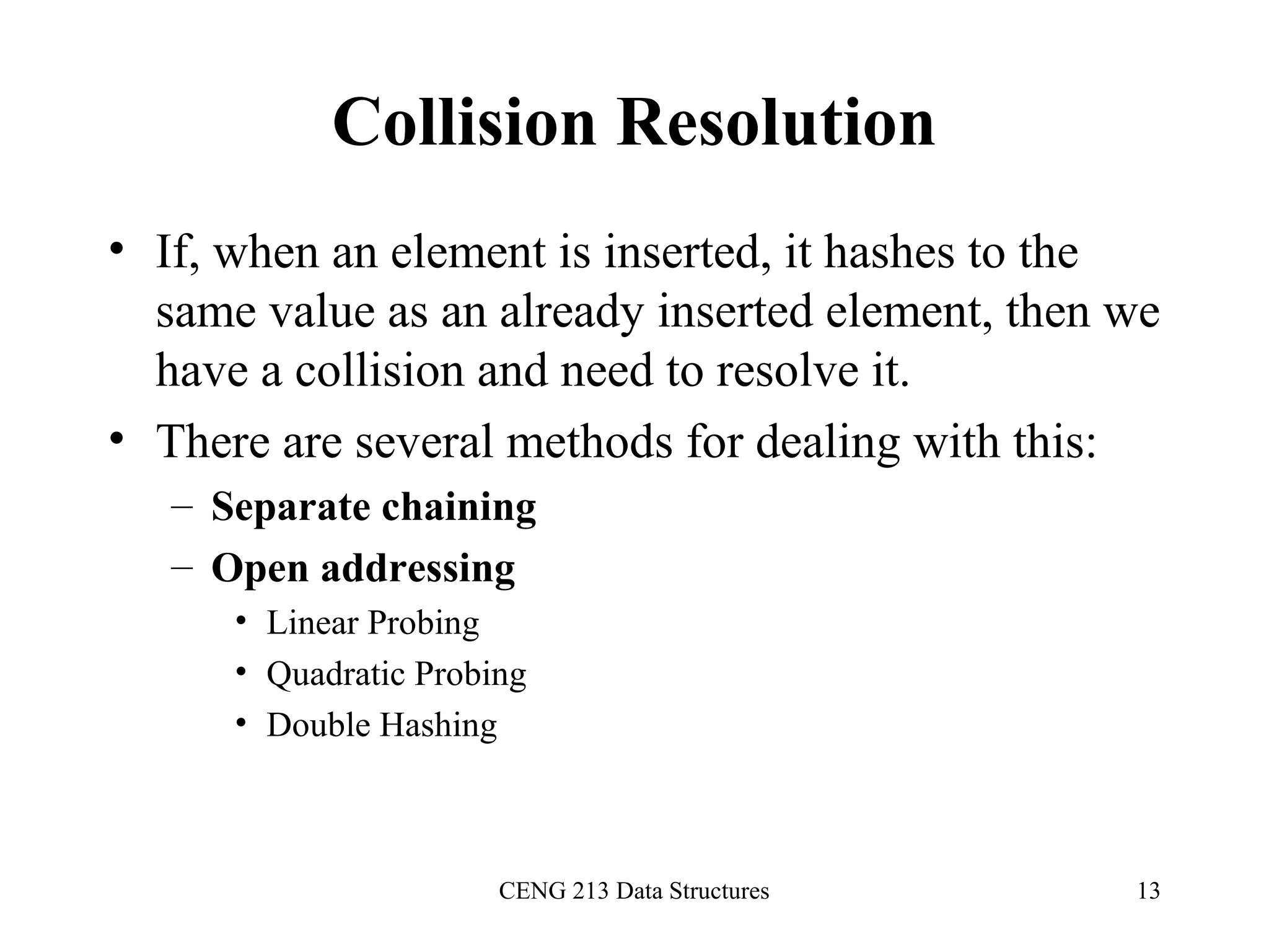 CENG 213 Data Structures 13
Collision Resolution
• If, when an element is inserted, it hashes to the
same value as an already inserted element, then we
have a collision and need to resolve it.
• There are several methods for dealing with this:
– Separate chaining
– Open addressing
• Linear Probing
• Quadratic Probing
• Double Hashing
 