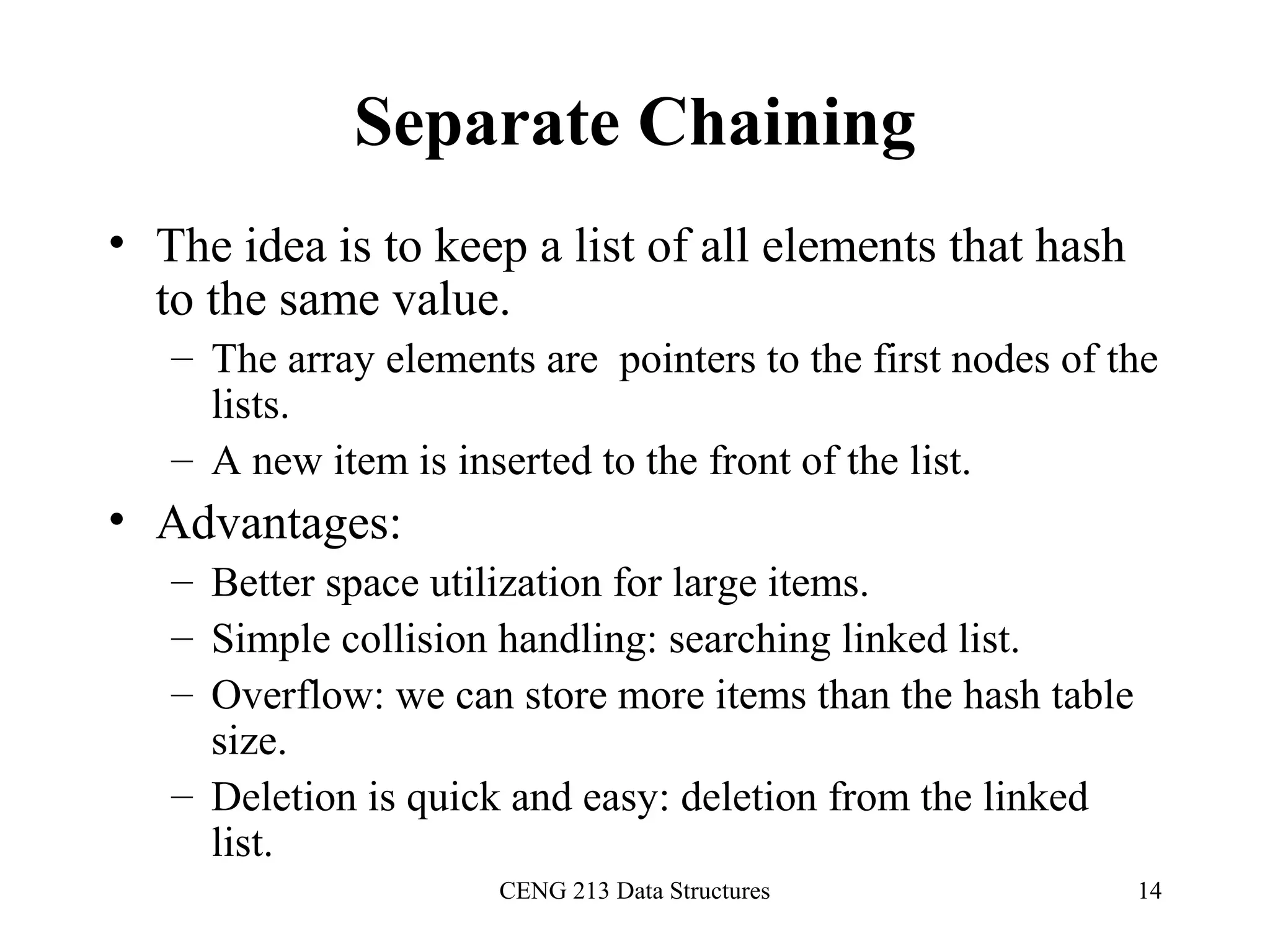 CENG 213 Data Structures 14
Separate Chaining
• The idea is to keep a list of all elements that hash
to the same value.
– The array elements are pointers to the first nodes of the
lists.
– A new item is inserted to the front of the list.
• Advantages:
– Better space utilization for large items.
– Simple collision handling: searching linked list.
– Overflow: we can store more items than the hash table
size.
– Deletion is quick and easy: deletion from the linked
list.
 