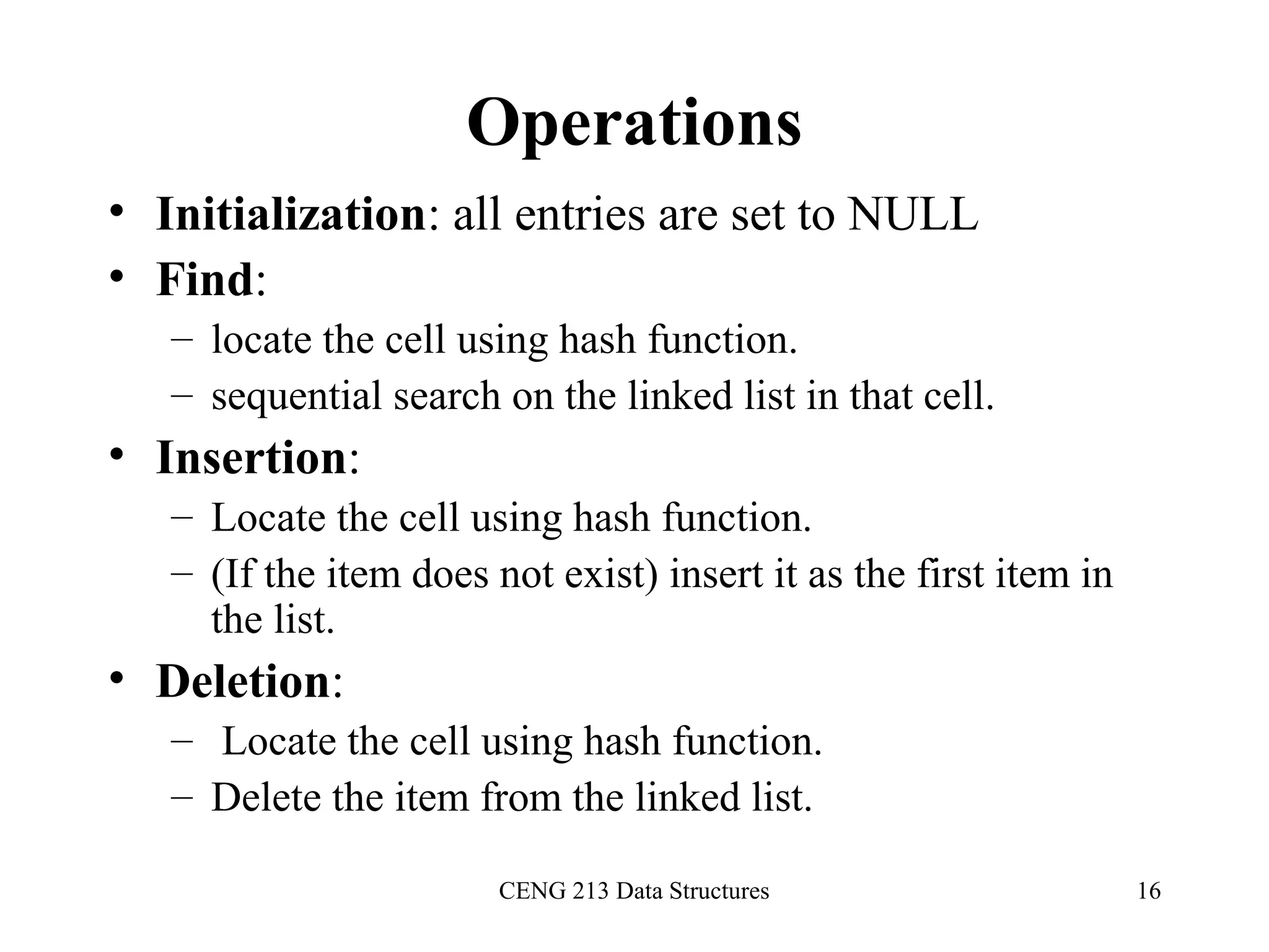 CENG 213 Data Structures 16
Operations
• Initialization: all entries are set to NULL
• Find:
– locate the cell using hash function.
– sequential search on the linked list in that cell.
• Insertion:
– Locate the cell using hash function.
– (If the item does not exist) insert it as the first item in
the list.
• Deletion:
– Locate the cell using hash function.
– Delete the item from the linked list.
 