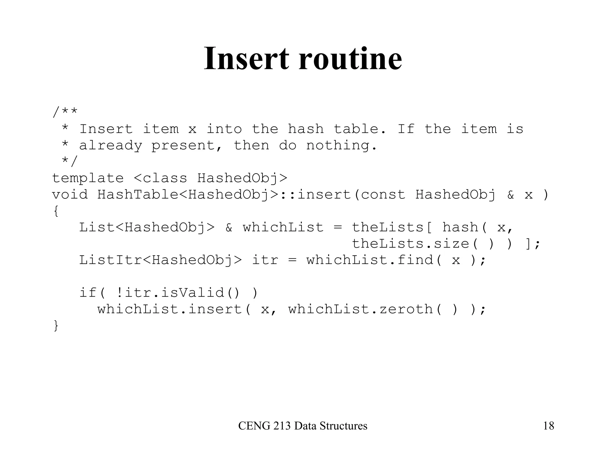 CENG 213 Data Structures 18
Insert routine
/**
* Insert item x into the hash table. If the item is
* already present, then do nothing.
*/
template <class HashedObj>
void HashTable<HashedObj>::insert(const HashedObj & x )
{
List<HashedObj> & whichList = theLists[ hash( x,
theLists.size( ) ) ];
ListItr<HashedObj> itr = whichList.find( x );
if( !itr.isValid() )
whichList.insert( x, whichList.zeroth( ) );
}
 