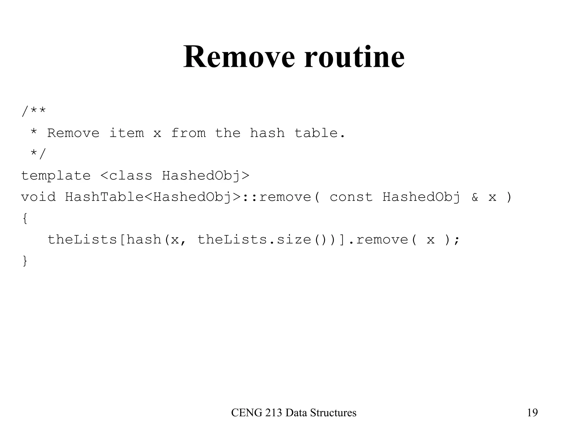 CENG 213 Data Structures 19
Remove routine
/**
* Remove item x from the hash table.
*/
template <class HashedObj>
void HashTable<HashedObj>::remove( const HashedObj & x )
{
theLists[hash(x, theLists.size())].remove( x );
}
 