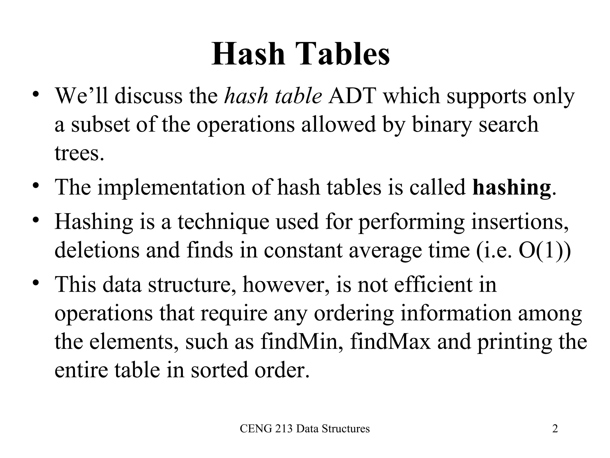 CENG 213 Data Structures 2
Hash Tables
• We’ll discuss the hash table ADT which supports only
a subset of the operations allowed by binary search
trees.
• The implementation of hash tables is called hashing.
• Hashing is a technique used for performing insertions,
deletions and finds in constant average time (i.e. O(1))
• This data structure, however, is not efficient in
operations that require any ordering information among
the elements, such as findMin, findMax and printing the
entire table in sorted order.
 