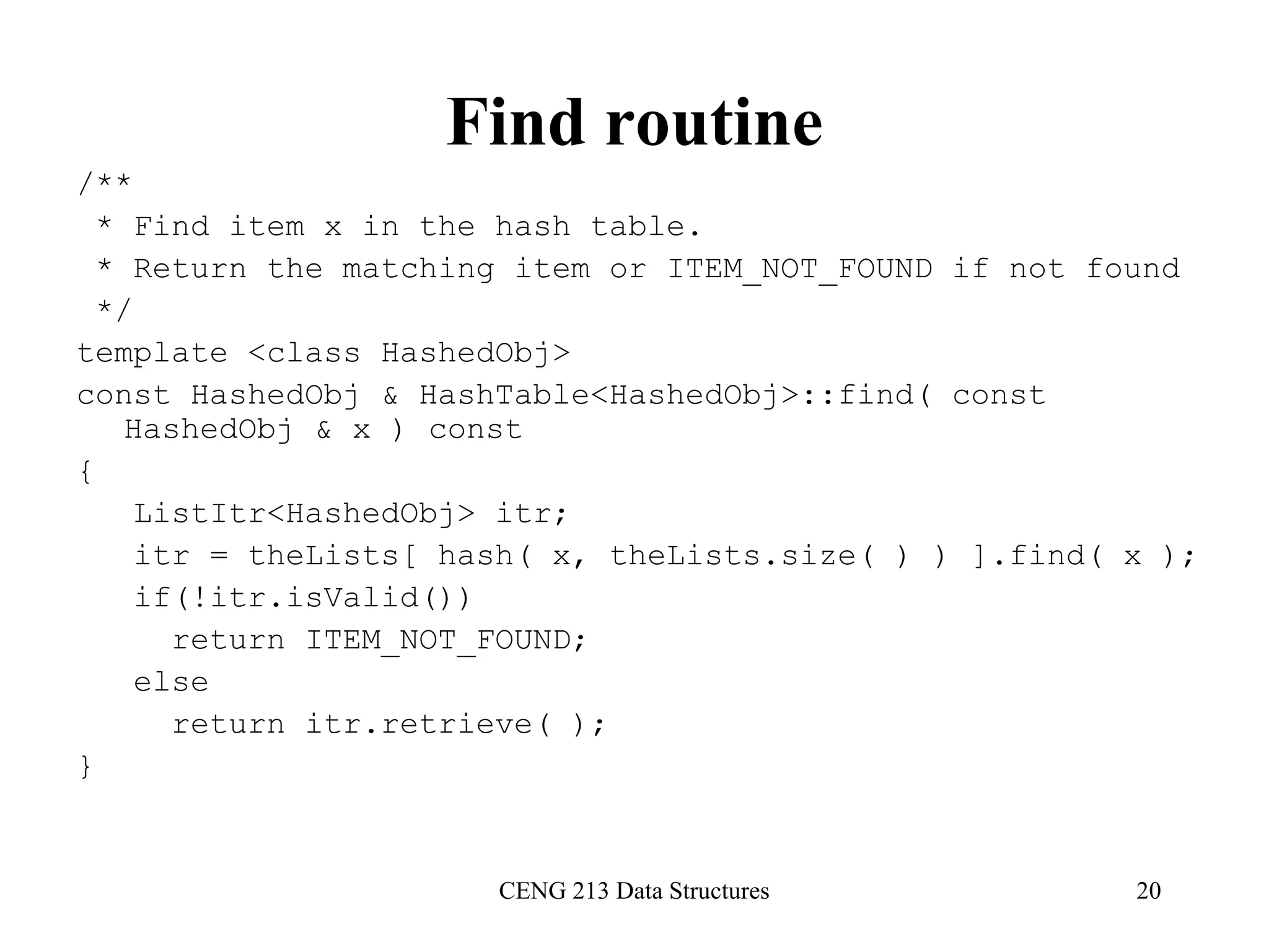 CENG 213 Data Structures 20
Find routine
/**
* Find item x in the hash table.
* Return the matching item or ITEM_NOT_FOUND if not found
*/
template <class HashedObj>
const HashedObj & HashTable<HashedObj>::find( const
HashedObj & x ) const
{
ListItr<HashedObj> itr;
itr = theLists[ hash( x, theLists.size( ) ) ].find( x );
if(!itr.isValid())
return ITEM_NOT_FOUND;
else
return itr.retrieve( );
}
 