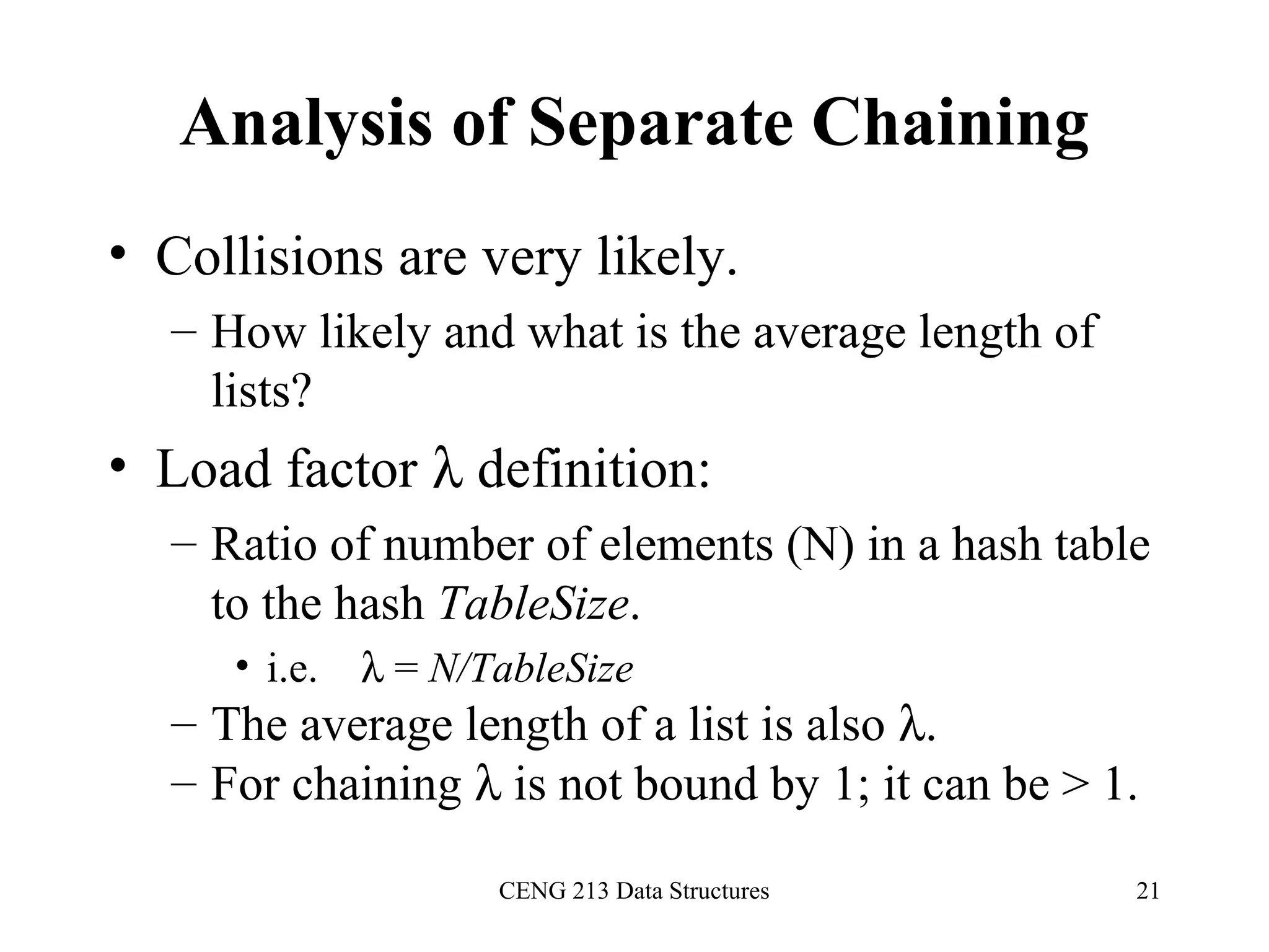 CENG 213 Data Structures 21
Analysis of Separate Chaining
• Collisions are very likely.
– How likely and what is the average length of
lists?
• Load factor λ definition:
– Ratio of number of elements (N) in a hash table
to the hash TableSize.
• i.e. λ = N/TableSize
– The average length of a list is also λ.
– For chaining λ is not bound by 1; it can be > 1.
 