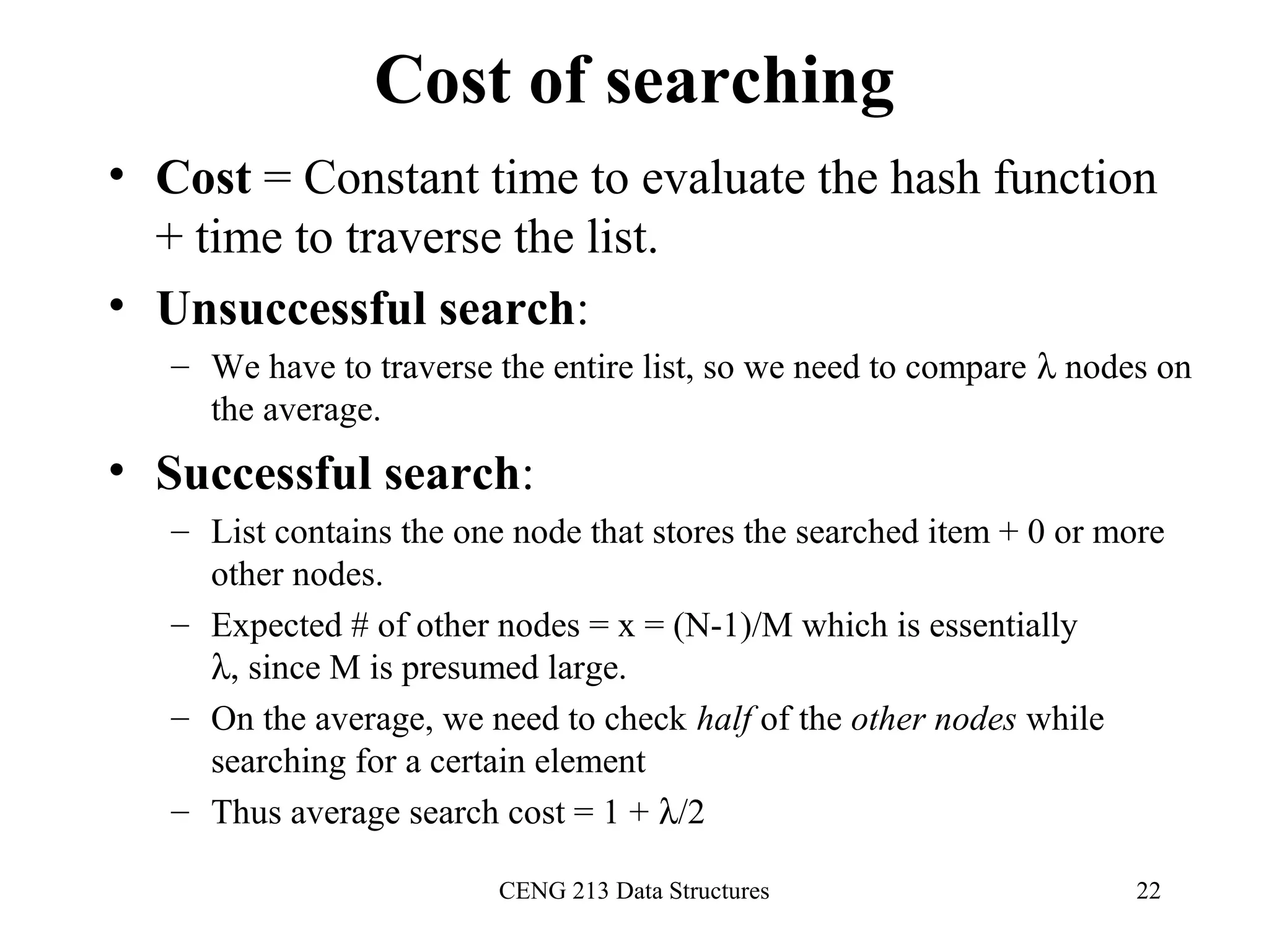CENG 213 Data Structures 22
Cost of searching
• Cost = Constant time to evaluate the hash function
+ time to traverse the list.
• Unsuccessful search:
– We have to traverse the entire list, so we need to compare λ nodes on
the average.
• Successful search:
– List contains the one node that stores the searched item + 0 or more
other nodes.
– Expected # of other nodes = x = (N-1)/M which is essentially
λ, since M is presumed large.
– On the average, we need to check half of the other nodes while
searching for a certain element
– Thus average search cost = 1 + λ/2
 