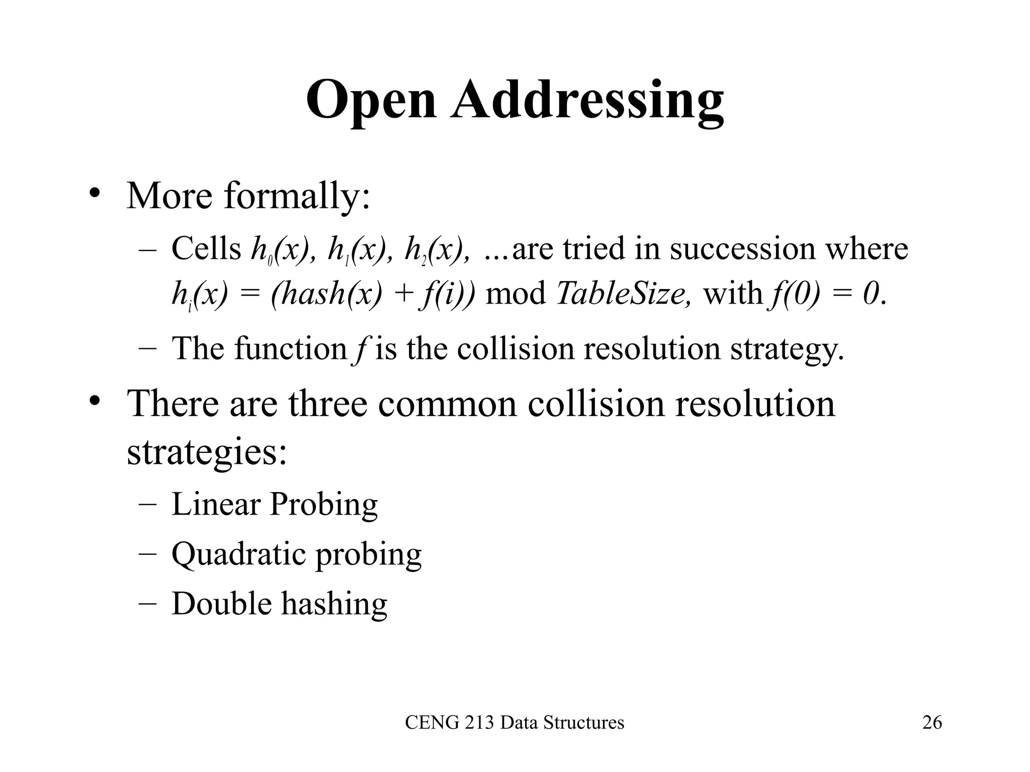 CENG 213 Data Structures 26
Open Addressing
• More formally:
– Cells h0(x), h1(x), h2(x), …are tried in succession where
hi(x) = (hash(x) + f(i)) mod TableSize, with f(0) = 0.
– The function f is the collision resolution strategy.
• There are three common collision resolution
strategies:
– Linear Probing
– Quadratic probing
– Double hashing
 