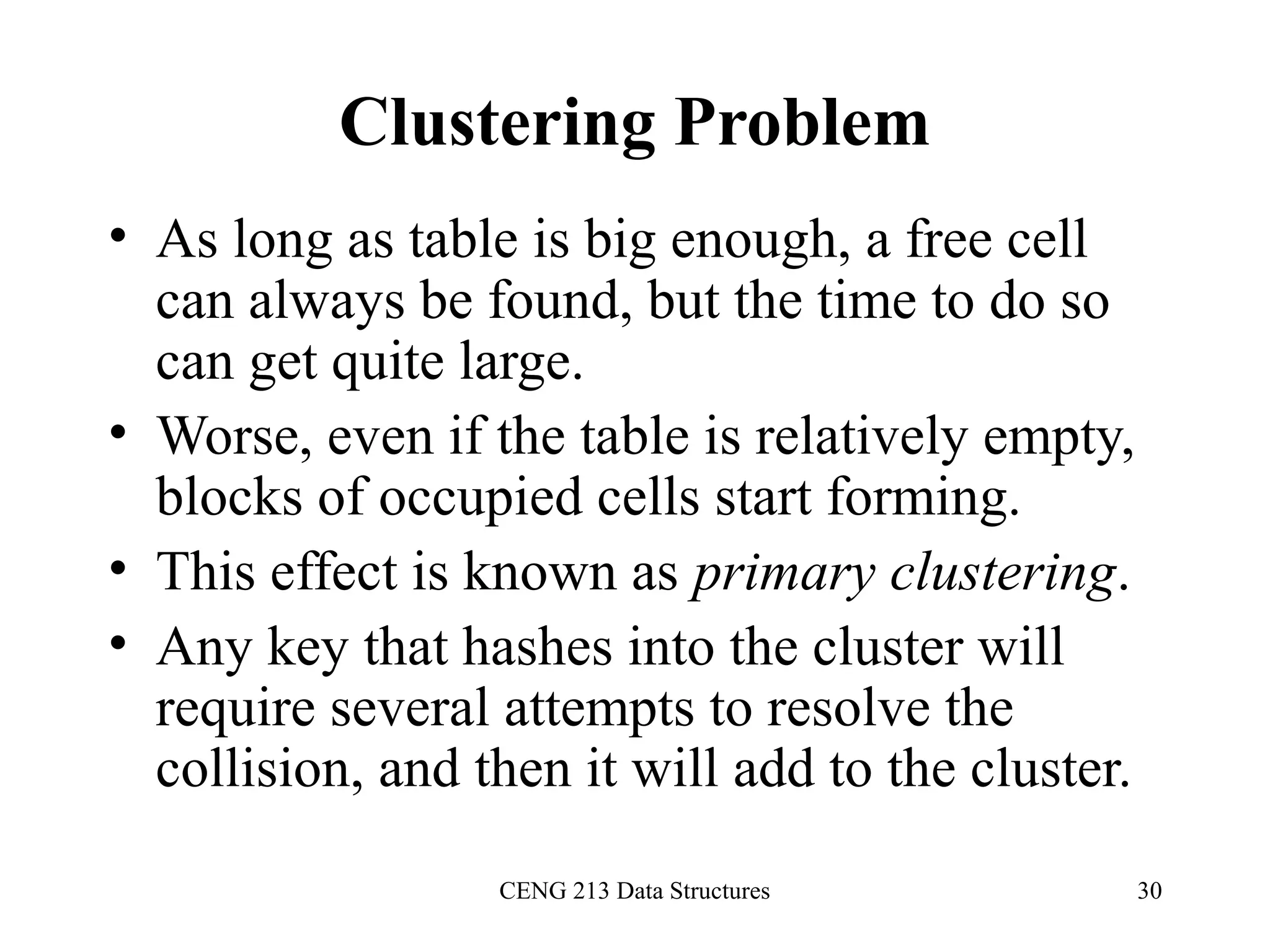 CENG 213 Data Structures 30
Clustering Problem
• As long as table is big enough, a free cell
can always be found, but the time to do so
can get quite large.
• Worse, even if the table is relatively empty,
blocks of occupied cells start forming.
• This effect is known as primary clustering.
• Any key that hashes into the cluster will
require several attempts to resolve the
collision, and then it will add to the cluster.
 