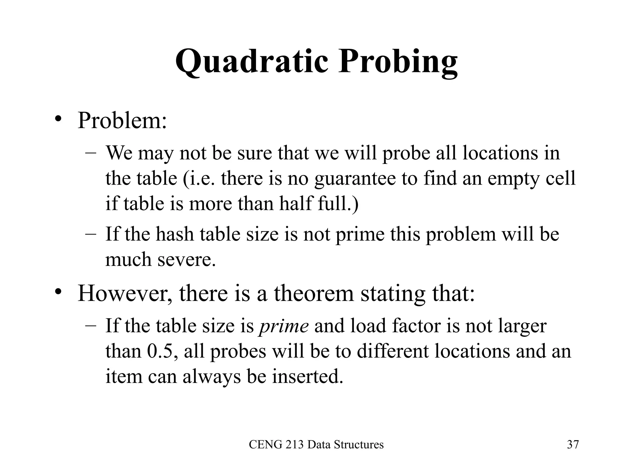 CENG 213 Data Structures 37
Quadratic Probing
• Problem:
– We may not be sure that we will probe all locations in
the table (i.e. there is no guarantee to find an empty cell
if table is more than half full.)
– If the hash table size is not prime this problem will be
much severe.
• However, there is a theorem stating that:
– If the table size is prime and load factor is not larger
than 0.5, all probes will be to different locations and an
item can always be inserted.
 