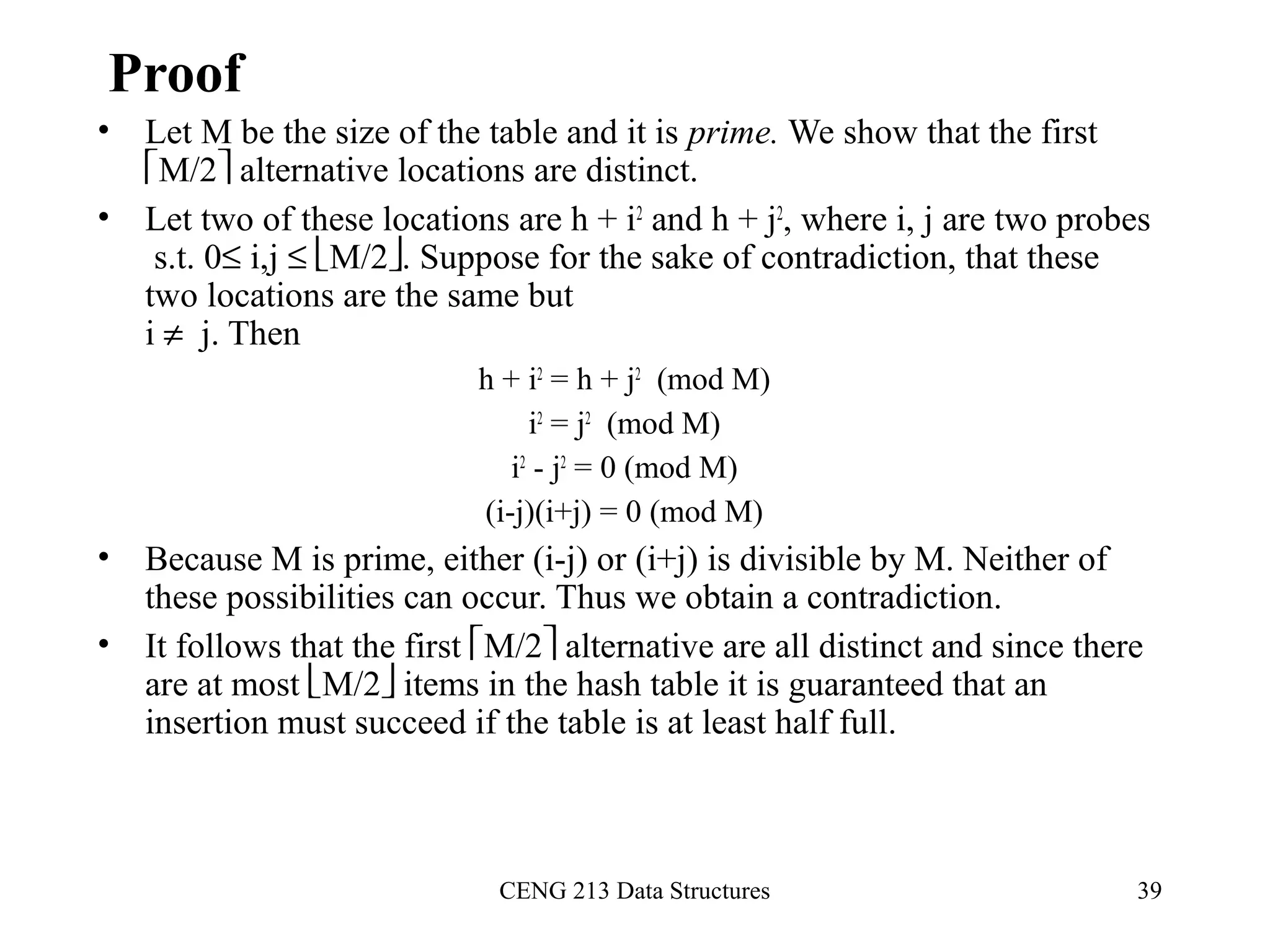 CENG 213 Data Structures 39
Proof
• Let M be the size of the table and it is prime. We show that the first
M/2 alternative locations are distinct.
• Let two of these locations are h + i2
and h + j2
, where i, j are two probes
s.t. 0≤ i,j ≤ M/2. Suppose for the sake of contradiction, that these
two locations are the same but
i ≠ j. Then
h + i2
= h + j2
(mod M)
i2
= j2
(mod M)
i2
- j2
= 0 (mod M)
(i-j)(i+j) = 0 (mod M)
• Because M is prime, either (i-j) or (i+j) is divisible by M. Neither of
these possibilities can occur. Thus we obtain a contradiction.
• It follows that the first M/2 alternative are all distinct and since there
are at most M/2 items in the hash table it is guaranteed that an
insertion must succeed if the table is at least half full.
 