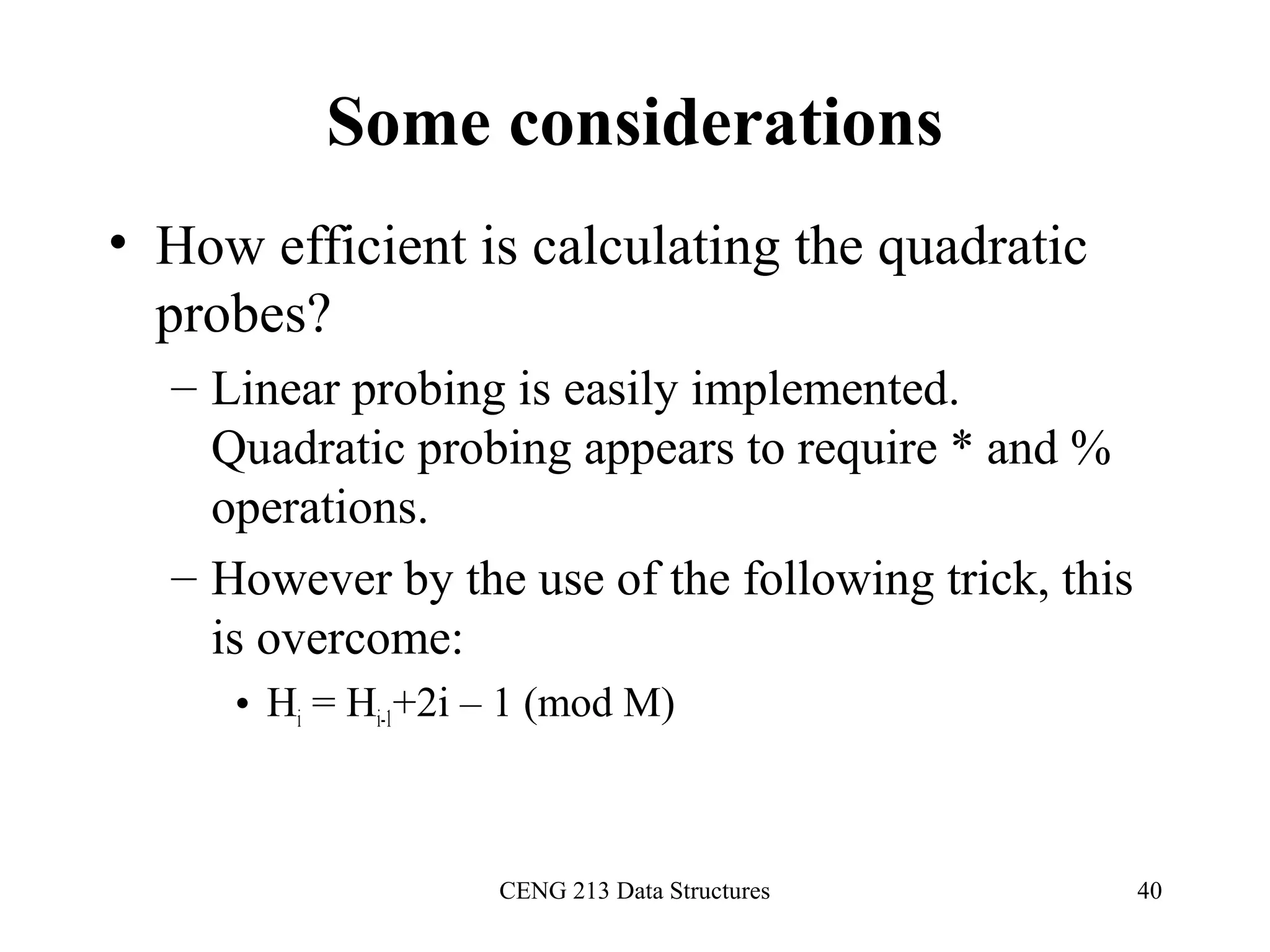CENG 213 Data Structures 40
Some considerations
• How efficient is calculating the quadratic
probes?
– Linear probing is easily implemented.
Quadratic probing appears to require * and %
operations.
– However by the use of the following trick, this
is overcome:
• Hi = Hi-1+2i – 1 (mod M)
 