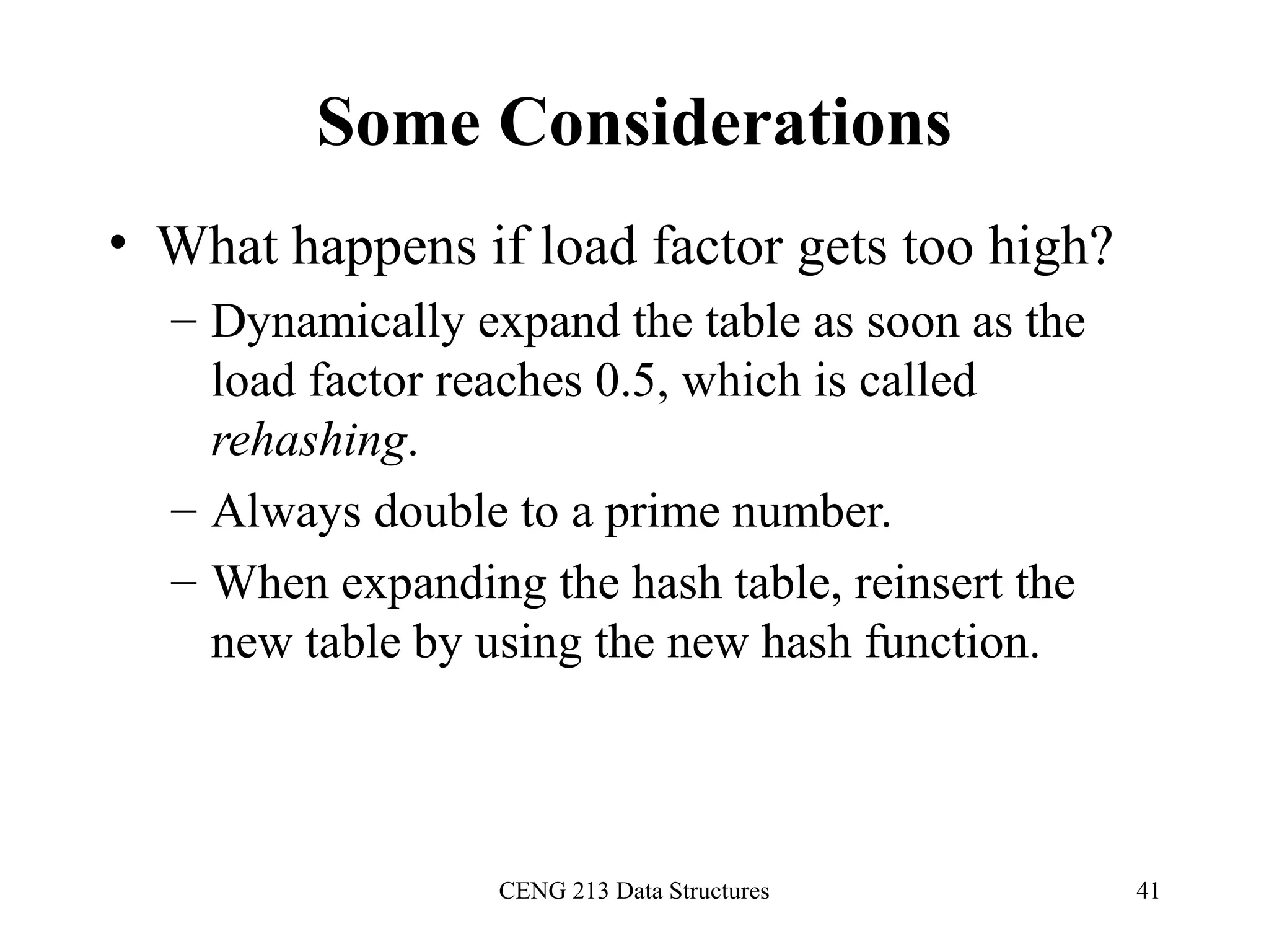 CENG 213 Data Structures 41
Some Considerations
• What happens if load factor gets too high?
– Dynamically expand the table as soon as the
load factor reaches 0.5, which is called
rehashing.
– Always double to a prime number.
– When expanding the hash table, reinsert the
new table by using the new hash function.
 