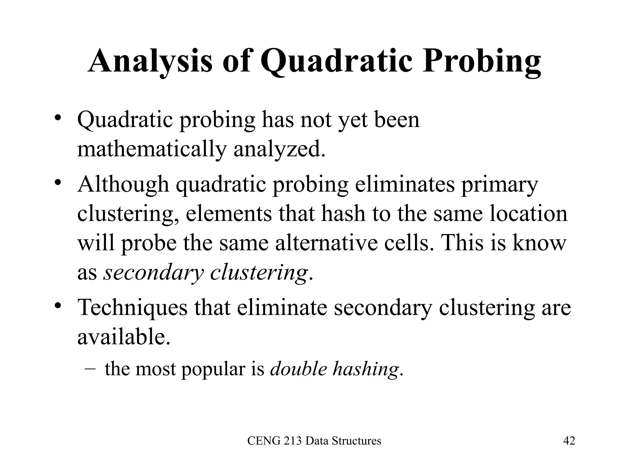 CENG 213 Data Structures 42
Analysis of Quadratic Probing
• Quadratic probing has not yet been
mathematically analyzed.
• Although quadratic probing eliminates primary
clustering, elements that hash to the same location
will probe the same alternative cells. This is know
as secondary clustering.
• Techniques that eliminate secondary clustering are
available.
– the most popular is double hashing.
 