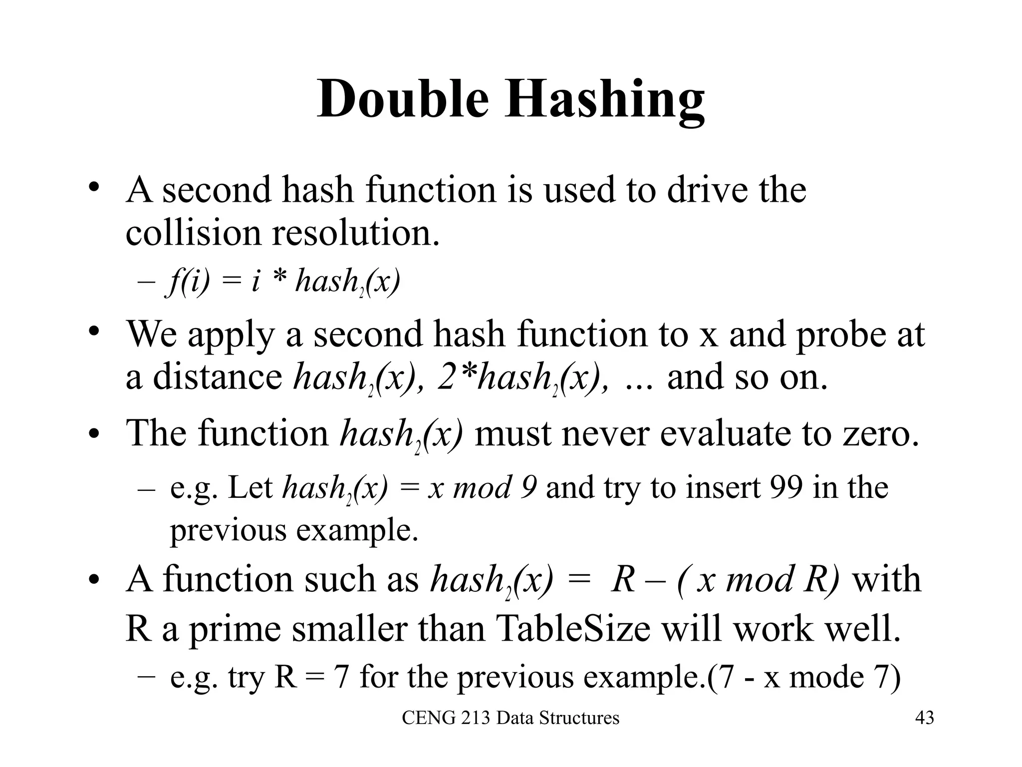 CENG 213 Data Structures 43
Double Hashing
• A second hash function is used to drive the
collision resolution.
– f(i) = i * hash2(x)
• We apply a second hash function to x and probe at
a distance hash2(x), 2*hash2(x), … and so on.
• The function hash2(x) must never evaluate to zero.
– e.g. Let hash2(x) = x mod 9 and try to insert 99 in the
previous example.
• A function such as hash2(x) = R – ( x mod R) with
R a prime smaller than TableSize will work well.
– e.g. try R = 7 for the previous example.(7 - x mode 7)
 