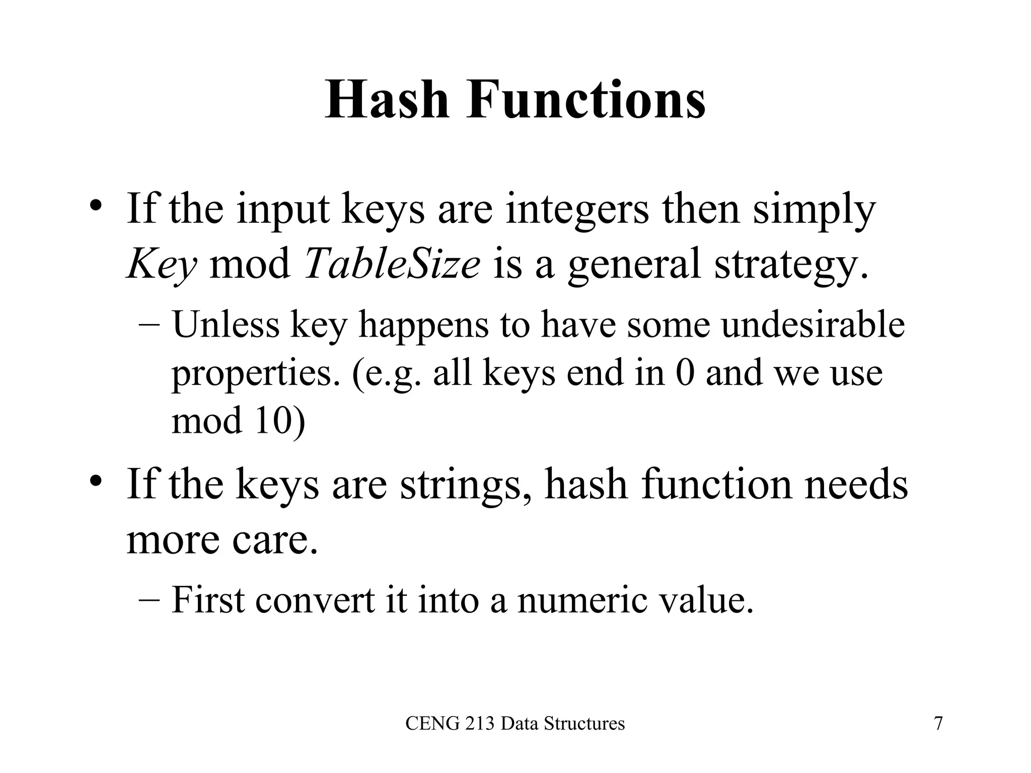 CENG 213 Data Structures 7
Hash Functions
• If the input keys are integers then simply
Key mod TableSize is a general strategy.
– Unless key happens to have some undesirable
properties. (e.g. all keys end in 0 and we use
mod 10)
• If the keys are strings, hash function needs
more care.
– First convert it into a numeric value.
 