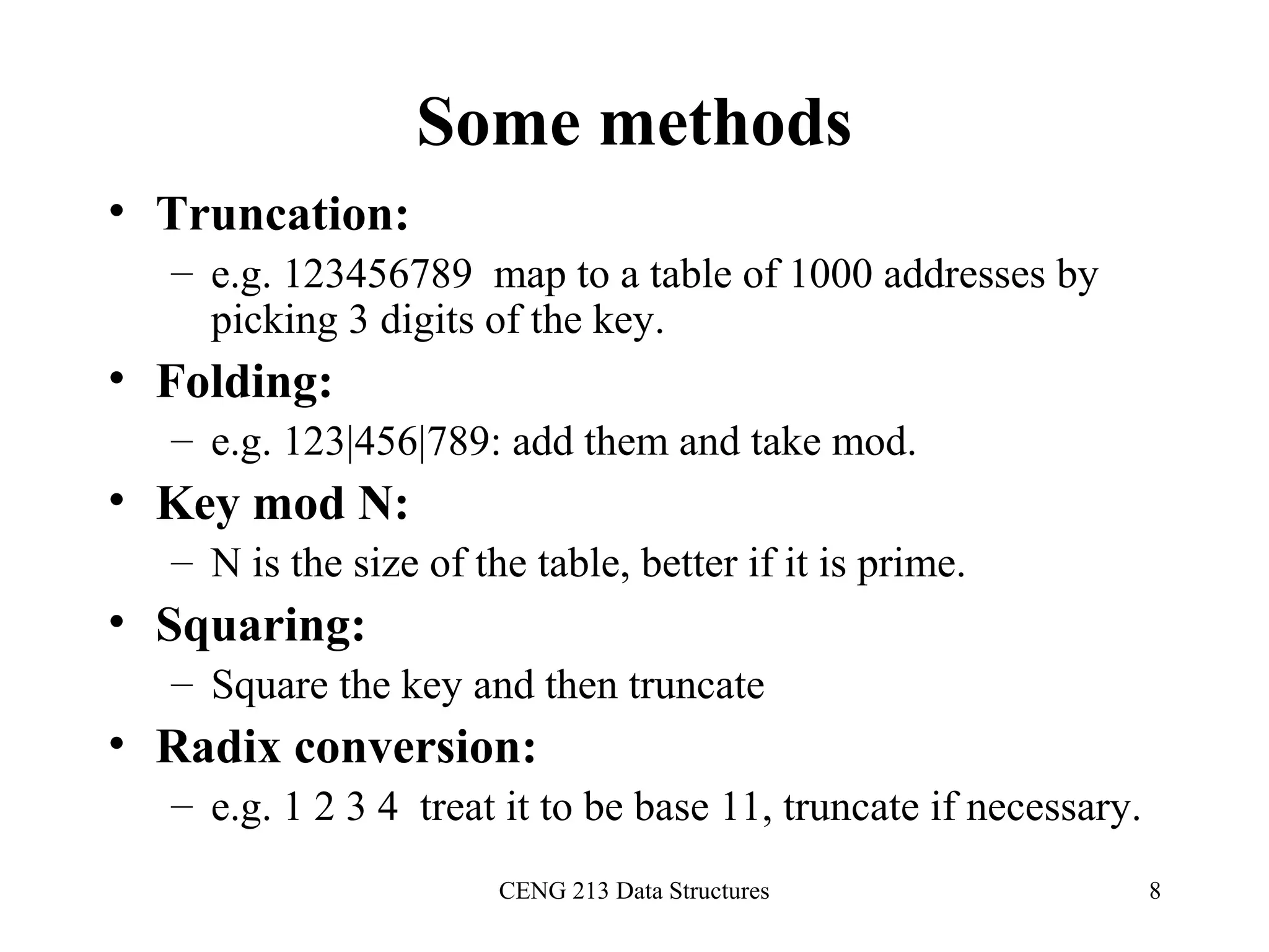 CENG 213 Data Structures 8
Some methods
• Truncation:
– e.g. 123456789 map to a table of 1000 addresses by
picking 3 digits of the key.
• Folding:
– e.g. 123|456|789: add them and take mod.
• Key mod N:
– N is the size of the table, better if it is prime.
• Squaring:
– Square the key and then truncate
• Radix conversion:
– e.g. 1 2 3 4 treat it to be base 11, truncate if necessary.
 