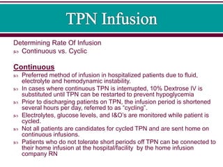 Determining Rate Of Infusion
 Continuous vs. Cyclic
Continuous
 Preferred method of infusion in hospitalized patients due to fluid,
electrolyte and hemodynamic instability.
 In cases where continuous TPN is interrupted, 10% Dextrose IV is
substituted until TPN can be restarted to prevent hypoglycemia
 Prior to discharging patients on TPN, the infusion period is shortened
several hours per day, referred to as “cycling”.
 Electrolytes, glucose levels, and I&O’s are monitored while patient is
cycled.
 Not all patients are candidates for cycled TPN and are sent home on
continuous infusions.
 Patients who do not tolerate short periods off TPN can be connected to
their home infusion at the hospital/facility by the home infusion
company RN
 