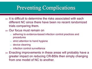  It is difficult to determine the risks associated with each
different NC since there have been no recent randomized
trials comparing them.
 Our focus must remain on
o adhering to evidence-based infection control practices and
procedures
o strict attention to hand hygiene
o device cleaning
o infection control surveillance
 Enacting improvements in these areas will probably have a
greater impact on reducing CR-BSIs then simply changing
from one model of NC to another.
 