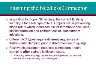  In addition to proper NC access, the correct flushing
technique for each type of NC is imperative in preventing
blood reflux which increases risk of thrombotic occlusion,
biofilm formation and catheter assoc. bloodstream
infections.
 Different NC types require different sequences of
flushing and clamping prior to disconnection of syringe.
 Positive displacement needless connectors require
clamping after syringe is disconnected.
o Clamping before syringe disconnection will prevent the internal
mechanism from working as it is designed.
 