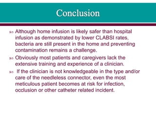  Although home infusion is likely safer than hospital
infusion as demonstrated by lower CLABSI rates,
bacteria are still present in the home and preventing
contamination remains a challenge.
 Obviously most patients and caregivers lack the
extensive training and experience of a clinician.
 If the clinician is not knowledgeable in the type and/or
care of the needleless connector, even the most
meticulous patient becomes at risk for infection,
occlusion or other catheter related incident.
 