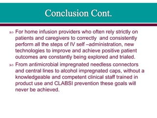  For home infusion providers who often rely strictly on
patients and caregivers to correctly and consistently
perform all the steps of IV self –administration, new
technologies to improve and achieve positive patient
outcomes are constantly being explored and trialed.
 From antimicrobial impregnated needless connectors
and central lines to alcohol impregnated caps, without a
knowledgeable and competent clinical staff trained in
product use and CLABSI prevention these goals will
never be achieved.
 