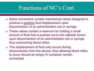  Some connectors contain mechanical valves designed to
produce a positive fluid displacement upon
disconnection of an administration set or syringe.
 These valves contain a reservoir for holding a small
amount of fluid that is pushed out to the catheter lumen
upon disconnection of an administration set or syringe
thus overcoming blood reflux.
 This displacement of fluid only occurs during
disconnection from the device, thus allowing blood reflux
to occur should an empty IV container remain
connected.
 