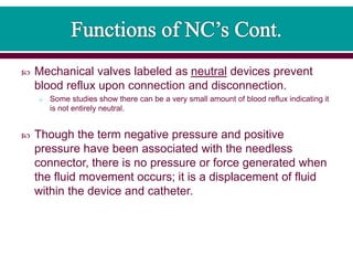  Mechanical valves labeled as neutral devices prevent
blood reflux upon connection and disconnection.
o Some studies show there can be a very small amount of blood reflux indicating it
is not entirely neutral.
 Though the term negative pressure and positive
pressure have been associated with the needless
connector, there is no pressure or force generated when
the fluid movement occurs; it is a displacement of fluid
within the device and catheter.
 