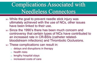  While the goal to prevent needle stick injury was
ultimately achieved with the use of NCs, other issues
have been linked to their use.
 Since the 1990’s there has been much concern and
controversy that certain types of NCs have contributed to
an increased rate in CR-BSIs (catheter related-
bloodstream infections) and Thrombotic Occlusions.
 These complications can result in:
o delays and disruptions in therapy
o health risks
o lengthy hospital stays
o increased costs of care
 