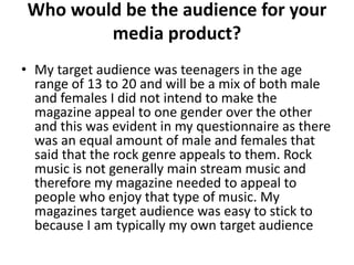 Who would be the audience for your
media product?
• My target audience was teenagers in the age
range of 13 to 20 and will be a mix of both male
and females I did not intend to make the
magazine appeal to one gender over the other
and this was evident in my questionnaire as there
was an equal amount of male and females that
said that the rock genre appeals to them. Rock
music is not generally main stream music and
therefore my magazine needed to appeal to
people who enjoy that type of music. My
magazines target audience was easy to stick to
because I am typically my own target audience
 