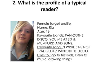 2. What is the profile of a typical
reader?
Female target profile
Name: Ria
Age: 16
Favourite bands: PANIC@THE
DISCO, YOU ME AT SIX &
MUMFORD AND SONS.
Favourite song : ‘I WRITE SINS NOT
TRADGEDYS’ PANIC@THE DISCO
Likes to : go to festivals, listen to
music, drawing things
 