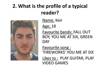 2. What is the profile of a typical
reader?
Name: Keir
Age: 18
Favourite bands: FALL OUT
BOY, YOU ME AT SIX, GREEN
DAY
Favourite song :
‘FIREWORKS’ YOU ME AT SIX
Likes to : PLAY GUITAR, PLAY
VIDEO GAMES
 