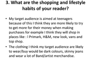 3. What are the shopping and lifestyle
habits of your reader?
• My target audience is aimed at teenagers
because of this I think they are more likely to try
to get more for their money when making
purchases for example I think they will shop in
places like : l Primark, H&M, new look, vans and
top shop.
• The clothing I think my target audience are likely
to wear/buy would be dark colours, skinny jeans
and wear a lot of Band/artist merchandise.
 