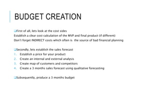 BUDGET CREATION
First of all, lets look at the cost sides
Establish a clear cost calculation of the MVP and final product (if different)
Don’t forget INDIRECT costs which often is the source of bad financial planning
Secondly, lets establish the sales forecast
1. Establish a price for your product
2. Create an internal and external analysis
3. Create map of customers and competitors
4. Create a 3 months sales forecast using qualitative forecasting
Subsequently, produce a 3 months budget
 