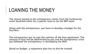LOANING THE MONEY
The money loaned to the entrepreneur comes from the fundraising
event launched either by a specific team or by the MIFI team.
Along with the entrepreneur, you have to develop a budget for the
business.
The entrepreneur has to sign the contract of the loan agreement. The
amount of loan will be determined by you and the entrepreneur since
you followed the entrepreneur in developing the MVP.
Based on budget, a repayment plan has to also be created.
 