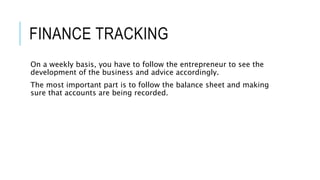 FINANCE TRACKING
On a weekly basis, you have to follow the entrepreneur to see the
development of the business and advice accordingly.
The most important part is to follow the balance sheet and making
sure that accounts are being recorded.
 
