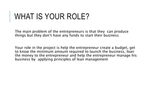 WHAT IS YOUR ROLE?
The main problem of the entrepreneurs is that they can produce
things but they don’t have any funds to start their business
Your role in the project is help the entrepreneur create a budget, get
to know the minimum amount required to launch the business, loan
the money to the entrepreneur and help the entrepreneur manage his
business by applying principles of lean management
 