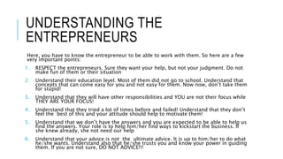 UNDERSTANDING THE
ENTREPRENEURS
Here, you have to know the entrepreneur to be able to work with them. So here are a few
very important points:
1. RESPECT the entrepreneurs. Sure they want your help, but not your judgment. Do not
make fun of them or their situation
2. Understand their education level. Most of them did not go to school. Understand that
concepts that can come easy for you and not easy for them. Now now, don’t take them
for stupid!
3. Understand that they will have other responsibilities and YOU are not their focus while
THEY ARE YOUR FOCUS!
4. Understand that they tried a lot of times before and failed! Understand that they don’t
feel the best of this and your attitude should help to motivate them!
5. Understand that we don’t have the answers and you are expected to be able to help us
find the answers. Your role is to help him/her find ways to kickstart the business. If
she knew already, she not need our help
6. Understand that your advice is not the ultimate advice. It is up to him/her to do what
he/she wants. Understand also that he/she trusts you and know your power in guiding
them. If you are not sure, DO NOT ADVICE!!!
 