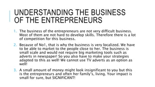 UNDERSTANDING THE BUSINESS
OF THE ENTREPRENEURS
1. The business of the entrepreneurs are not very difficult business.
Most of them are not hard to develop skills. Therefore there is a lot
of competition for this business.
2. Because of No1, that is why the business is very localized. We have
to be able to market to the people close to her. The business is
small scale and would not require big marketing tools such as
adverts in newspaper! So you also have to make your strategies
adapted to this as well! We cannot use TV adverts as an option as
well!
3. A small amount of money might look insignificant to you but this
is the entrepreneurs and often her family’s, living. Your impact is
small for sure, but SIGNIFICANT!
 