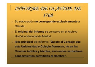 INFORME DE OLAVIDE DEINFORME DE OLAVIDE DE
17681768
Su elaboración no corresponde exclusivamente a
Olavide.
El original del Informe se conserva en el Archivo
Histórico Nacional de Madrid.
Idea principal del Informe: "Quiere el Consejo que
esta Universidad y Colegio florezcan, no en las
Ciencias inútiles y frívolas, sino en los verdaderos
conocimientos permitidos al Hombre".
 