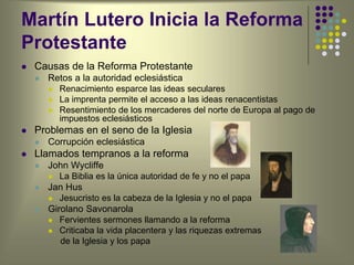 Martín Lutero Inicia la Reforma
Protestante
 Causas de la Reforma Protestante
 Retos a la autoridad eclesiástica
 Renacimiento esparce las ideas seculares
 La imprenta permite el acceso a las ideas renacentistas
 Resentimiento de los mercaderes del norte de Europa al pago de
impuestos eclesiásticos
 Problemas en el seno de la Iglesia
 Corrupción eclesiástica
 Llamados tempranos a la reforma
 John Wycliffe
 La Biblia es la única autoridad de fe y no el papa
 Jan Hus
 Jesucristo es la cabeza de la Iglesia y no el papa
 Girolano Savonarola
 Fervientes sermones llamando a la reforma
 Criticaba la vida placentera y las riquezas extremas
de la Iglesia y los papa
 