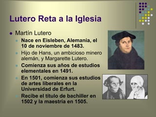 Lutero Reta a la Iglesia
 Martín Lutero
 Nace en Eisleben, Alemania, el
10 de noviembre de 1483.
 Hijo de Hans, un ambicioso minero
alemán, y Margarette Lutero.
 Comienza sus años de estudios
elementales en 1491.
 En 1501, comienza sus estudios
de artes liberales en la
Universidad de Erfurt.
 Recibe el título de bachiller en
1502 y la maestría en 1505.
 