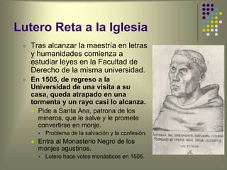 Lutero Reta a la Iglesia
 Tras alcanzar la maestría en letras
y humanidades comienza a
estudiar leyes en la Facultad de
Derecho de la misma universidad.
 En 1505, de regreso a la
Universidad de una visita a su
casa, queda atrapado en una
tormenta y un rayo casi lo alcanza.
 Pide a Santa Ana, patrona de los
mineros, que le salve y le promete
convertirse en monje.
 Problema de la salvación y la confesión.
 Entra al Monasterio Negro de los
monjes agustinos.
 Lutero hace votos monásticos en 1506.
 