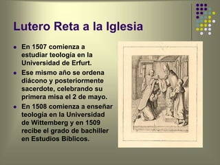 Lutero Reta a la Iglesia
 En 1507 comienza a
estudiar teología en la
Universidad de Erfurt.
 Ese mismo año se ordena
diácono y posteriormente
sacerdote, celebrando su
primera misa el 2 de mayo.
 En 1508 comienza a enseñar
teología en la Universidad
de Wittemberg y en 1509
recibe el grado de bachiller
en Estudios Bíblicos.
 